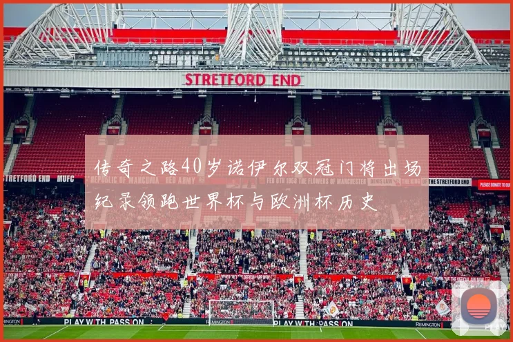 传奇之路40岁诺伊尔双冠门将出场纪录领跑世界杯与欧洲杯历史