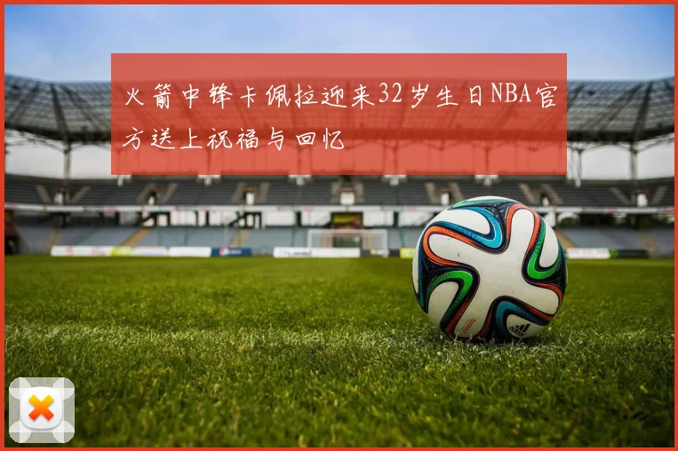 火箭中锋卡佩拉迎来32岁生日NBA官方送上祝福与回忆