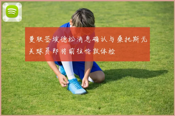 曼联签埃德松消息确认与桑托斯无关球员即将前往伦敦体检