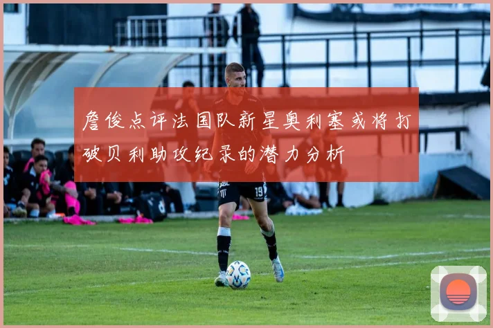 詹俊点评法国队新星奥利塞或将打破贝利助攻纪录的潜力分析
