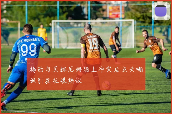 梅西与贝林厄姆场上冲突后点头嘲讽引发社媒热议