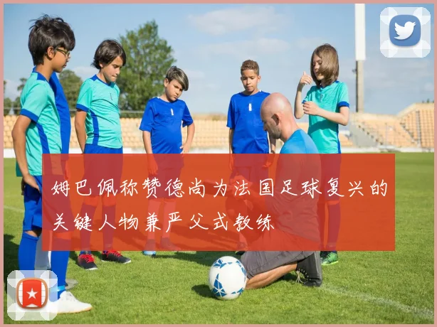 姆巴佩称赞德尚为法国足球复兴的关键人物兼严父式教练