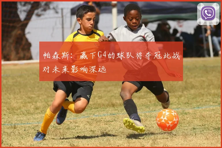 帕森斯：赢下G4的球队将夺冠此战对未来影响深远