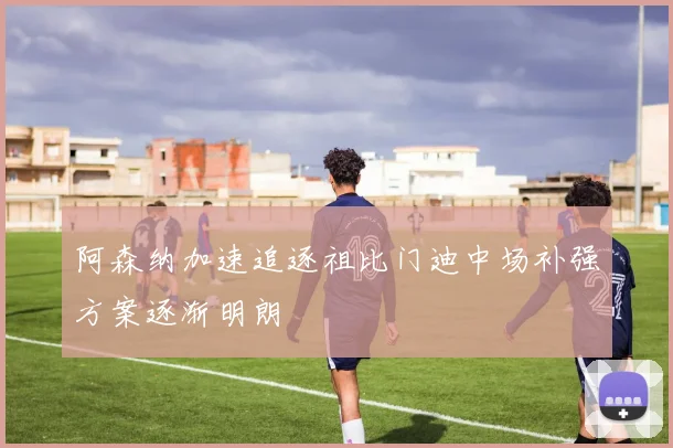 阿森纳加速追逐祖比门迪中场补强方案逐渐明朗