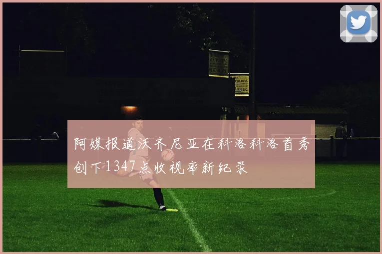阿媒报道沃齐尼亚在科洛科洛首秀创下1347点收视率新纪录