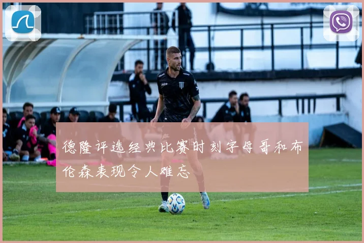 德隆评选经典比赛时刻字母哥和布伦森表现令人难忘