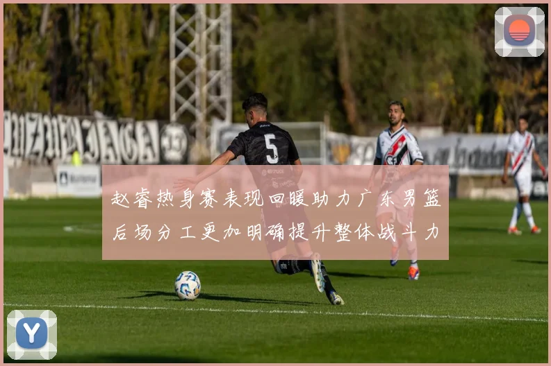 赵睿热身赛表现回暖助力广东男篮后场分工更加明确提升整体战斗力