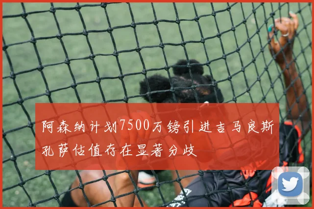 阿森纳计划7500万镑引进吉马良斯孔萨估值存在显著分歧