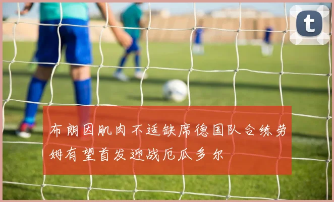 布朗因肌肉不适缺席德国队合练劳姆有望首发迎战厄瓜多尔