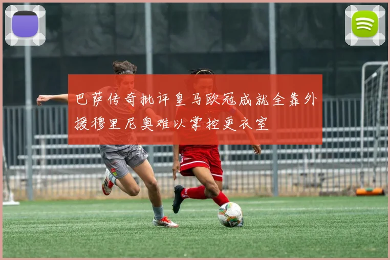 巴萨传奇批评皇马欧冠成就全靠外援穆里尼奥难以掌控更衣室