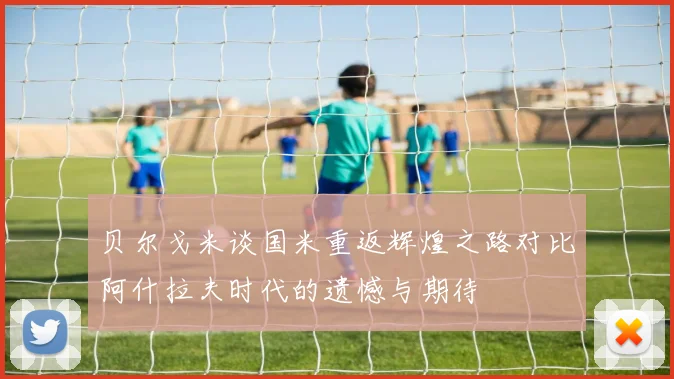 贝尔戈米谈国米重返辉煌之路对比阿什拉夫时代的遗憾与期待