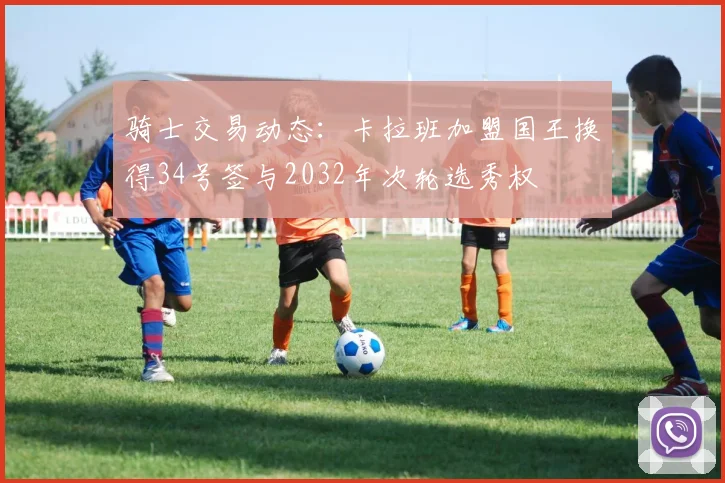 骑士交易动态：卡拉班加盟国王换得34号签与2032年次轮选秀权