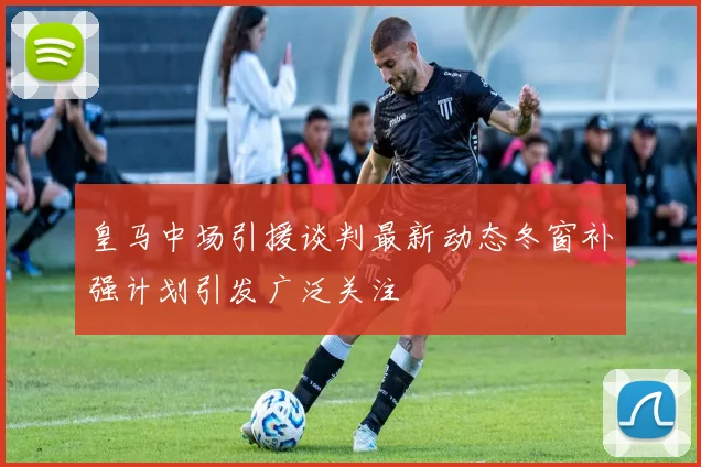 皇马中场引援谈判最新动态冬窗补强计划引发广泛关注