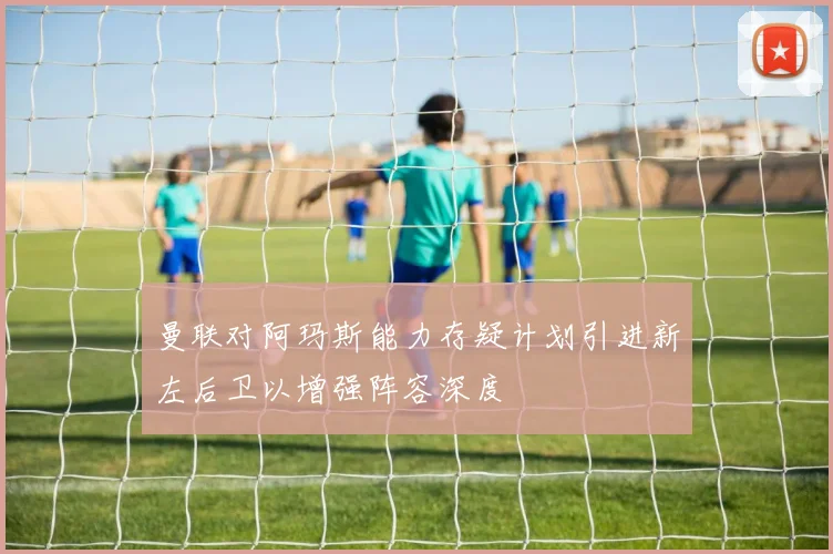 曼联对阿玛斯能力存疑计划引进新左后卫以增强阵容深度
