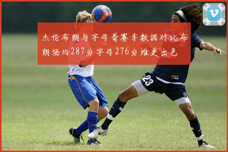 杰伦布朗与字母哥赛季数据对比布朗场均287分字母276分谁更出色