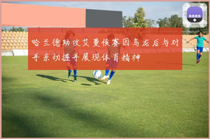 哈兰德助攻艾曼侯赛因乌龙后与对手亲切握手展现体育精神