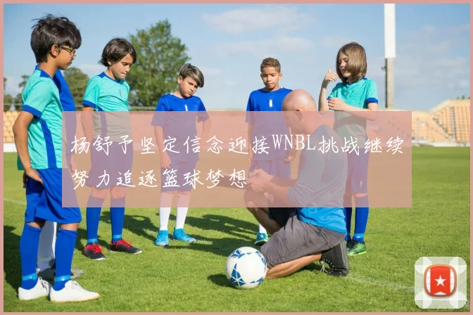 杨舒予坚定信念迎接WNBL挑战继续努力追逐篮球梦想