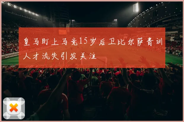 皇马盯上马竞15岁后卫比尔萨青训人才流失引发关注